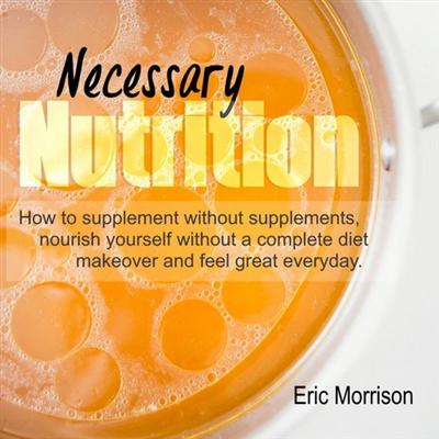 Necessary Nutrition: How to Supplement Without Supplements, Nourish Yourself Without a Complete Diet Makeover