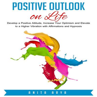 Positive Outlook on Life: Develop a Positive Attitude, Increase Your Optimism and Elevate to a Higher Vibration