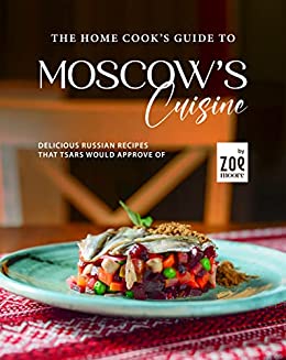 The Home Cook's Guide to Moscow's Cuisine: Delicious Russian Recipes that Tsars Would Approve Of