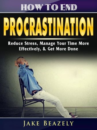How to End Procrastination: Reduce Stress, Manage Your Time More Effectively, & Get More Done
