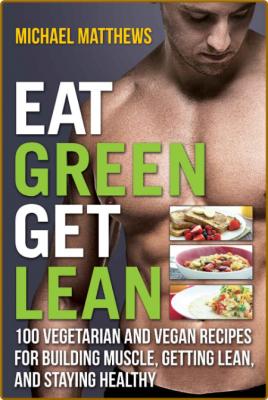 Eat Green Get Lean: 100 Vegetarian and Vegan Recipes for Building Muscle, Getting ...